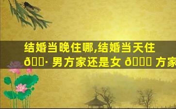 结婚当晚住哪,结婚当天住 🕷 男方家还是女 🕊 方家